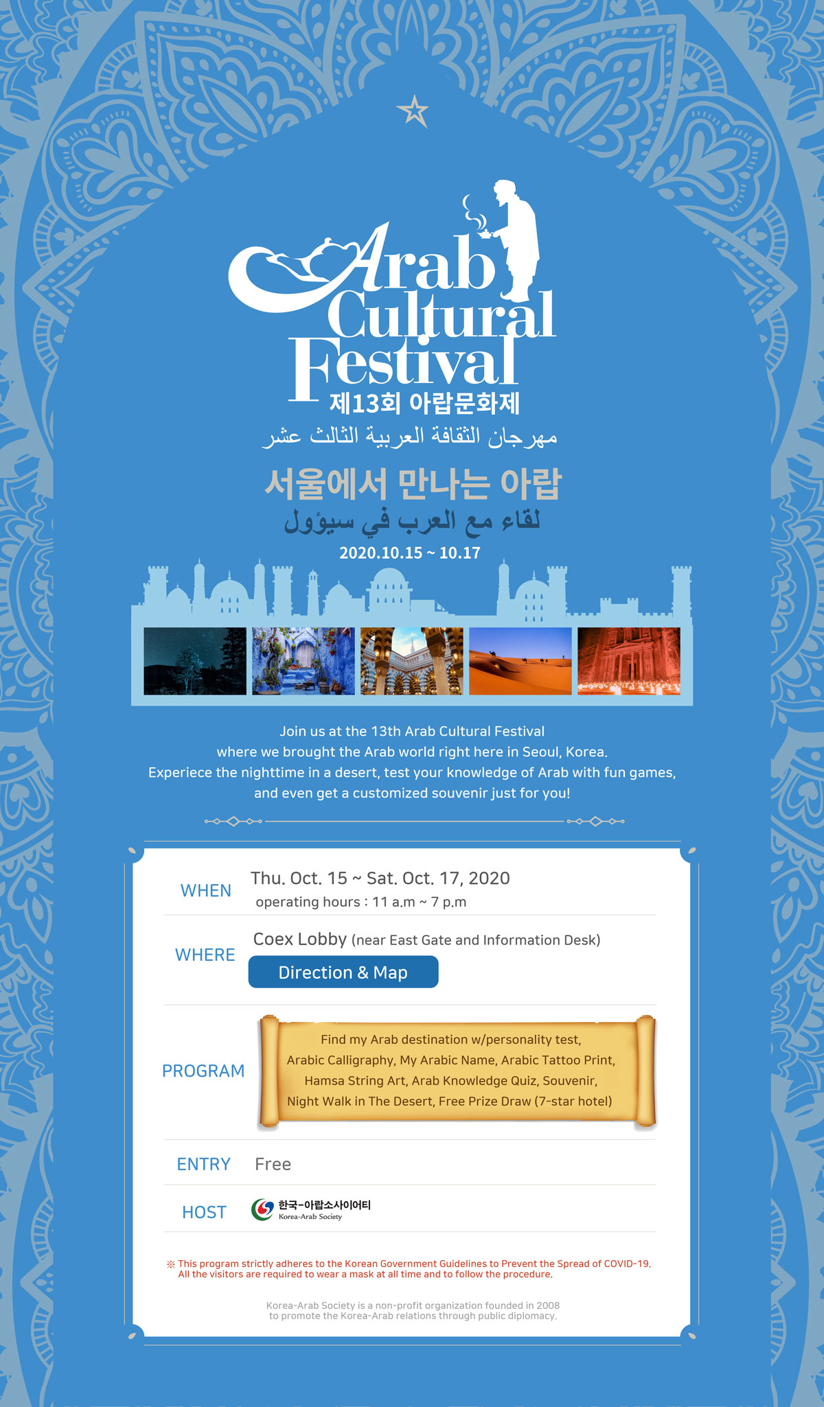 Arab Cultural Festival 제13회 아랍문화제 서울에서 만나는 아랍 لقاء مع العرب في سيؤول 2020.10.15 – 10.17 Join us at the 13th Arab Cultural Festival where we brought the Arab world right here in Seoul, Korea. Experiece the nighttime in a desert, test your knowledge of Arab with fun games, and even get a customized souvenir just for you! WHEN Thu. Oct. 15 ~ Sat. Oct. 17, 2020 operating hours: 11 a.m ~ 7 p.m Coex Lobby (near East Gate and Information Desk) WHERE Direction & Map PROGRAM Find my Arab destination w/personality test, Arabic Calligraphy, My Arabic Name, Arabic Tattoo Print, Hamsa String Art, Arab Knowledge Quiz, Souvenir, Night Walk in The Desert, Free Prize Draw (7-star hotel) ENTRY Free HOST 한국-아랍소사이어티 Korea-Arab Society * This program strictly adheres to the Korean Government Guidelines to Prevent the Spread of COVID-19. All the visitors are required to wear a mask at all time and to follow the procedure. Korea-Arab Society is a non-profit organization founded in 2008 to promote the Korea-Arab relations through public diplomacy.